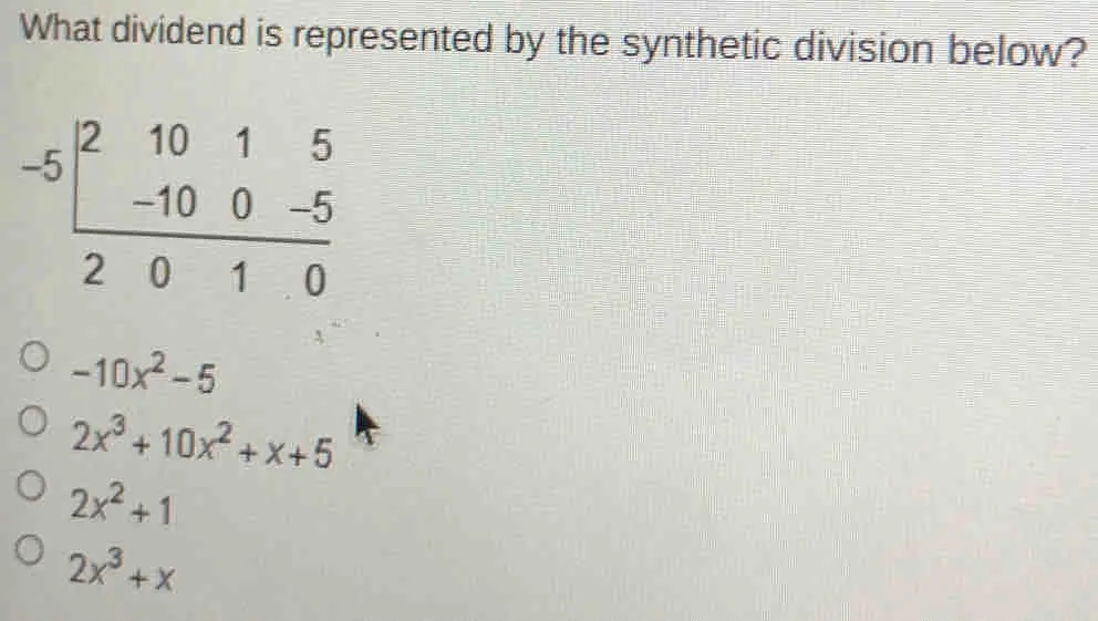 What dividend is represented by the synthetic division below? -5-10&1&5 5&10&0&-5 2&10&0&0&0&0&0&0&0&0&0&0&0&0&0&0&0&0&0&0&0&0&0&0&0&0&0&0&0&0&0&0&0&0&0&0&0&0&0&0&0&0&0&0&0&0&0&0&0&0&0&0&0&0&0&0&0&0&0&0&0&0&0&0&0&0&0&0&0&0 -10x2-5 2x3+10x2+x+5 2x2+1 2x3+x