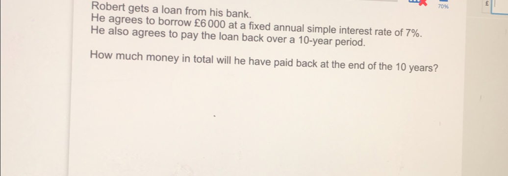 _ 70% £ Robert gets a loan from his bank. He agrees to borrow £6000 at a fixed annual simple interest rate of 7%. He also agrees to pay the loan back over a 10-year period. How much money in total will he have paid back at the end of the 10 years?