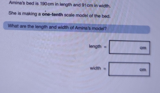 Amina's bed is 190 cm in length and 91cm in width. She is making a one-tenth scale model of the bed. What are the length and width of Amina's model? width=- cm