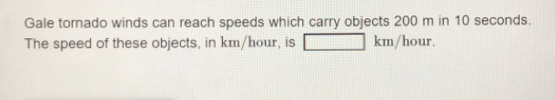 Gale tornado winds can reach speeds which carry objects 200 m in 10 seconds. The speed of these objects, in km/hour, is km/hour.