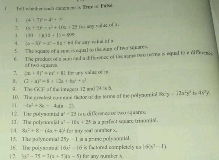 I. Tell whether each statement is True or False. 1. 4+72=42+72 2. x+52=x2+10x+25 for any value of x. 3. 30-130+1=899 4. a-82=a2-8a+64 for any value of a. 5. The square of a sum is equal to the sum of two squares.. 6. The product of a sum and a difference of the same two terms is equal to a difference of two squares. 7. m+92=m2+81 for any value of m. 8. 2+a3=8+12a+6a2+a3. 9. The GCF of the integers 12 and 24 is 6. 10. The greatest common factor of the terms of the polynomiall 8x3y-12x2y3 is 4x2y. 11. -4a2+8a=-4aa-2. 12. The polynomial a2+25 is a difference of two squares. 13. The polynomial x2-10x+25 is a perfect square trinomial. 14. 8x2+8=4x+42 for any real number x. 15. The polynomial 25y+1 is a prime polynomial. 16. The polynomial 16x2-16 is factored completely as 16x2-1. 17. 3x2-75=3x+5x-5 for any number x.