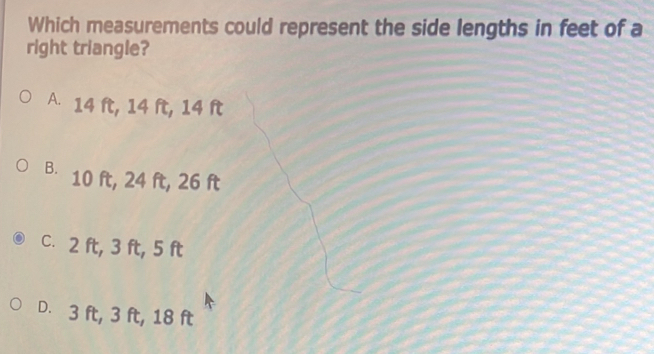 Which measurements could represent the side lengths in feet of a right triangle? A. 14 ft, 14 ft, 14 ft B. 10 ft, 24 ft, 26 ft C. 2 ft, 3 ft, 5 ft D. 3 ft, 3 ft, 18 ft
