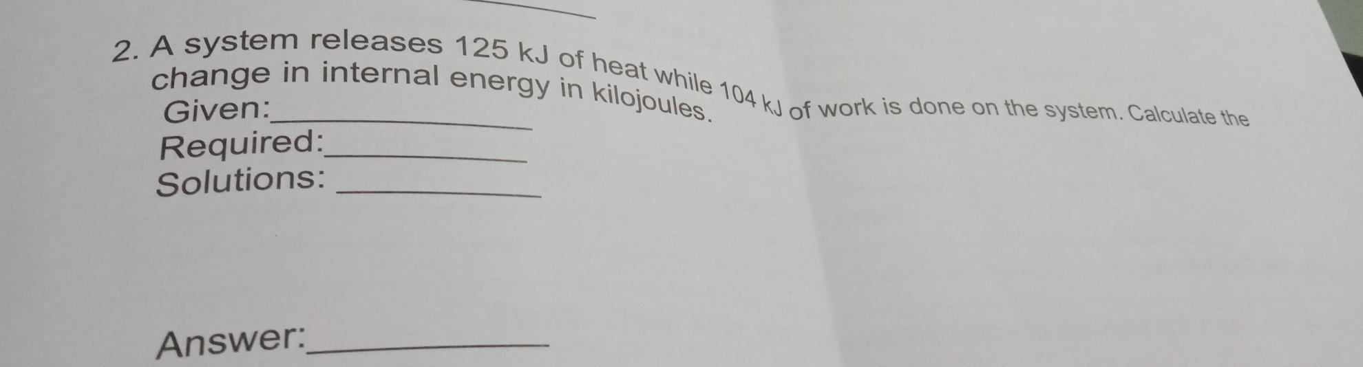_ 2. A system releases 125 kJ of heat while 104 kJ of work is done on the system. Calculate the change in internal energy in kilojoules. Given: Required: Solutions: Answer: