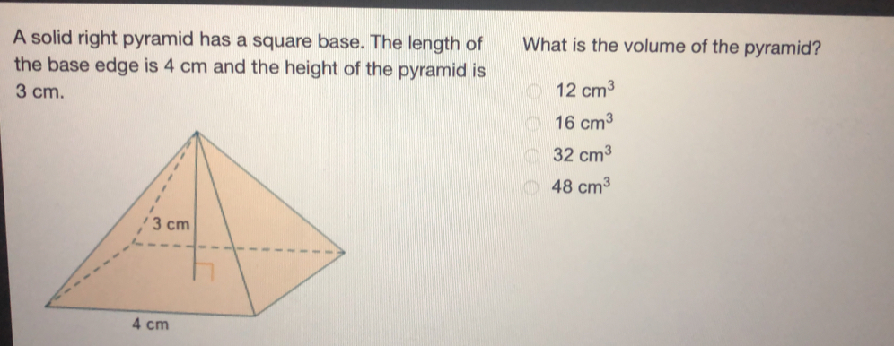 A solid right pyramid has a square base. The length of What is the volume of the pyramid? the base edge is 4 cm and the height of the pyramid is 3 cm. 12 cm3 16 cm3 32 cm3 48 cm3