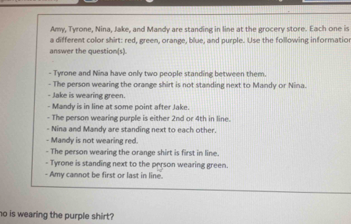 Amy, Tyrone, Nina, Jake, and Mandy are standing in line at the grocery store. Each one is a different color shirt: red, green, orange, blue, and purple. Use the following informatior answer the questions. - Tyrone and Nina have only two people standing between them. - The person wearing the orange shirt is not standing next to Mandy or Nina. - Jake is wearing green. - Mandy is in line at some point after Jake. - The person wearing purple is either 2nd or 4th in line. - Nina and Mandy are standing next to each other. - Mandy is not wearing red. - The person wearing the orange shirt is first in line. - Tyrone is standing next to the person wearing green. - Amy cannot be first or last in line. no is wearing the purple shirt?