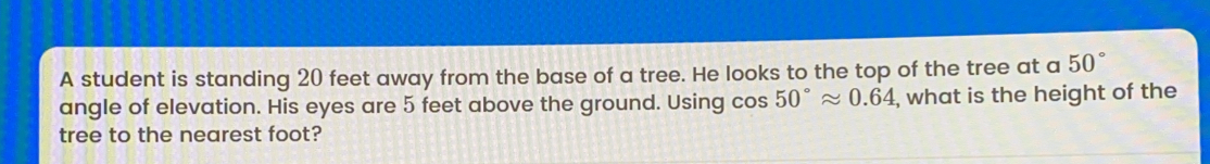 A student is standing 20 feet away from the base of a tree. He looks to the top of the tree at a 50 ° angle of elevation. His eyes are 5 feet above the ground. Using cos 50 ° approx 0.64 , what is the height of the tree to the nearest foot?