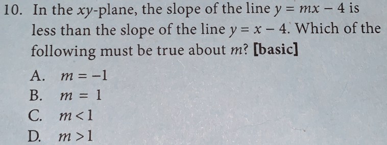 10. In the xy-plane, the slope of the line y=mx-4 is less than the slope of the line y=x-4 . Which of the following must be true about m? [basic] A. m=-1 B. m = 1 C. m<1 D. m>1