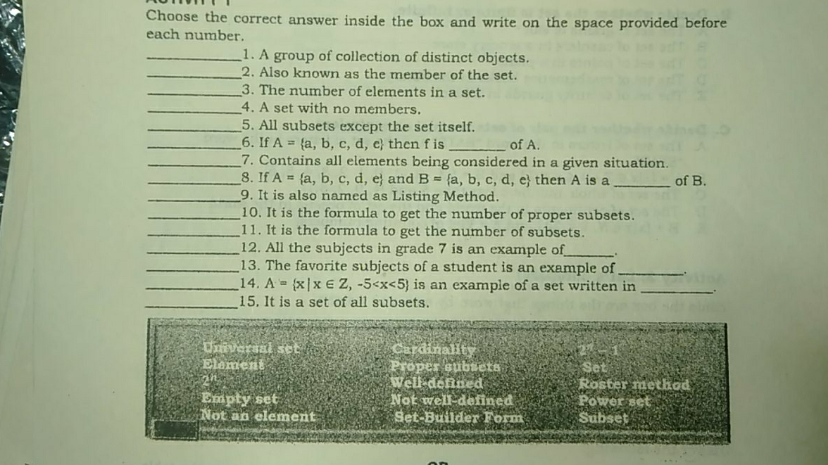 Choose the correct answer inside the box and write on the space provided before each number. _1. A group of collection of distinct objects. _2. Also known as the member of the set. _3. The number of elements in a set. _4. A set with no members. _5. All subsets except the set itself. __6. If A= a,b,c,d,e then f is_ of A. _7. Contains all elements being considered in a given situation. __8. If A= a,b,c,d,e and B= a,b,c,d,e then A is a_ of B. _9. It is also named as Listing Method. _10. It is the formula to get the number of proper subsets. _11. It is the formula to get the number of subsets. _12. All the subjects in grade 7 is an example of_ _13. The favorite subjects of a student is an example of_ __14. A= x|x ∈ Z,-5