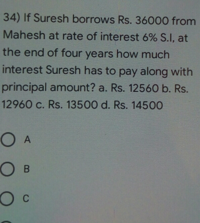 34 If Suresh borrows Rs. 36000 from Mahesh at rate of interest 6% S.I, at the end of four years how much interest Suresh has to pay along with principal amount? a. Rs. 12560 b. Rs. 12960 c. Rs. 13500 d. Rs. 14500 A B C