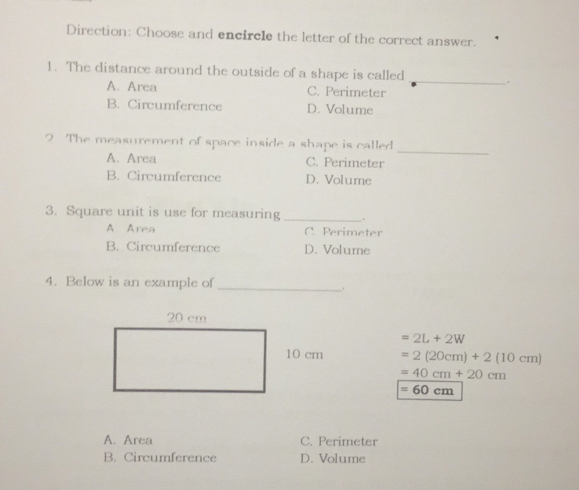 Direction: Choose and encircle the letter of the correct answer. 1. The distance around the outside of a shape is called _ A. Area C. Perimeter B. Circumference D. Volume - The measurement of space inside a shape is called A. Area C. Perimeter B. Circumference D. Volume 3. Square unit is use for measuring _. A Area C Perimeter B. Circumference D. Volume 4. Below is an example of =2L+2W cm =2 20cm+210cm =40 cm+20 cm =60 cm A. Area C. Perimeter B. Circumference D. Volume