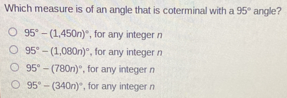 Which measure is of an angle that is coterminal with a 95 ° angle? 95 ° -1,450n ° , for any integer n 95 ° -1,080n ° , for any integer n 95 ° -780n ° , for any integer n 95 ° -340n ° , for any integer n