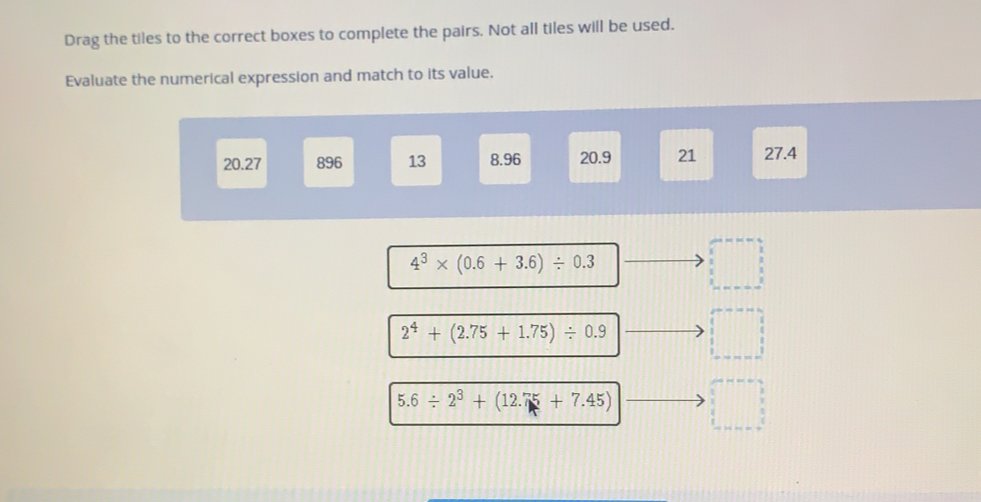 Drag the tiles to the correct boxes to complete the pairs. Not all tiles will be used.. Evaluate the numerical expression and match to its value.. 20.27 896 13 8.96 20.9 21 27.4 43 * 0.6+3.6 / 0.3 24+2.75+1.75 / 0.9 5.6 / 23+12.75+7.45