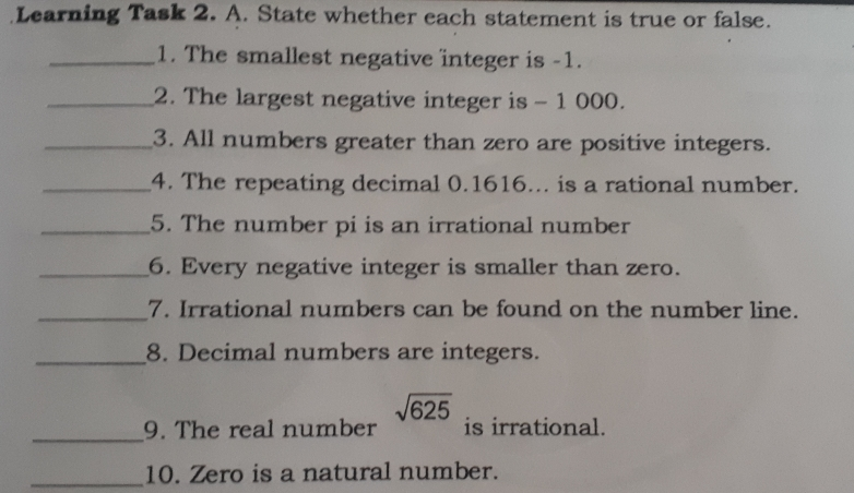 Learning Task 2. A. State whether each statement is true or false. 1. The smallest negative integer is -1. 2. The largest negative integer is -1000. 3. All numbers greater than zero are positive integers.. 4. The repeating decimal 0.1616... is a rational number. 5. The number pi is an irrational number 6. Every negative integer is smaller than zero. 7. Irrational numbers can be found on the number line. 8. Decimal numbers are integers. 9. The real number square root of 625 is irrational. 10. Zero is a natural number.