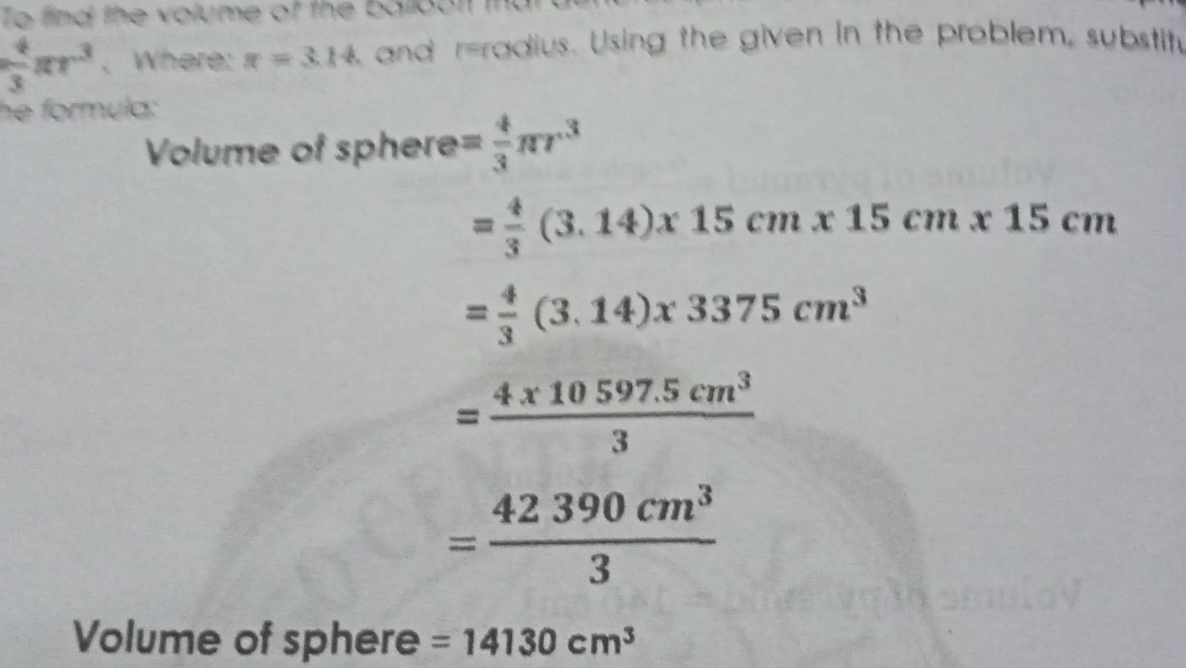 4/3 π r3 、Where: x=3.14 , and r=radius. Using the given in the problem, substih he formule: Volume of sphere= 4/3 π r3 = 4/2 3.14x 15 cm * 15 cm * 15 cm = 4/3 3.14x 3375 cm3 =frac 4 * 10 597.5 cm33 _ =frac 42 390 cm33 Volume of sphere=14130 cm3