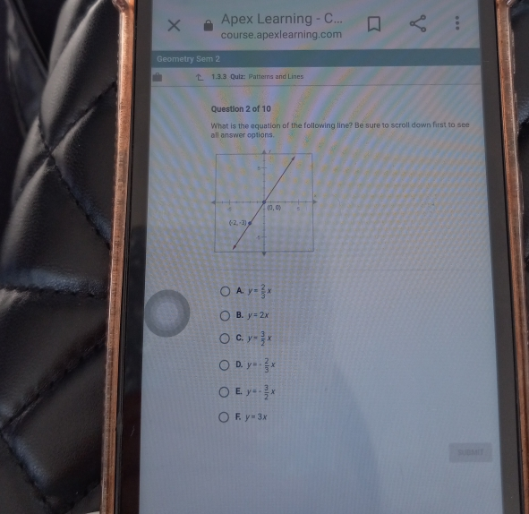 Apex Learning - C... course.apexlearning.com Geometry Sem 2 1.3.3 Quiz: Pattems and Lines Question 2 of 10 What is the equation of the following line? Be sure to scroll down first to see all answer options. A. y= 2/3 x B. y=2x C. y= 3/2 x D. y=- 2/3 x E. y=- 3/2 x F. y=3x SBddl