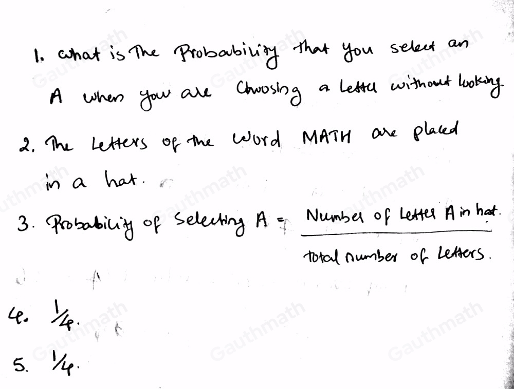 the letters from the word MATH are placed in a hat. what is the probability that you select an A when you are choosing a letter without looking ? 1.what is asked in the problem? 2.what are the given facts? 3.what is the formula to find the probability of selecting A? 4.what is the probability that you select an A when you are choosing a letter without looking ? 5. how about the probability that you select an M when you are chossing a letter without looking ?