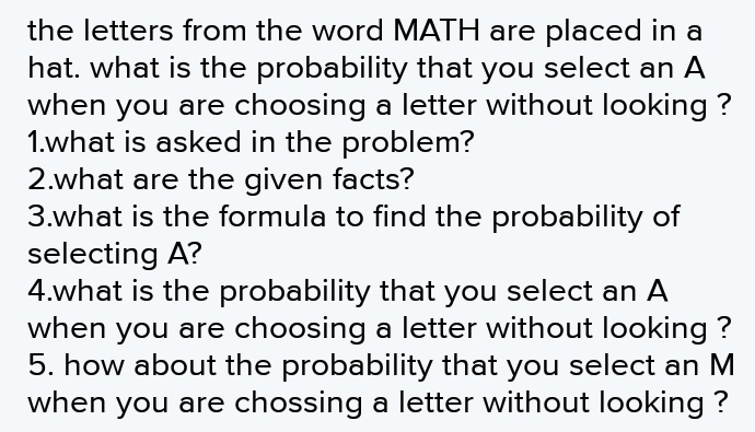the letters from the word MATH are placed in a hat. what is the probability that you select an A when you are choosing a letter without looking ? 1.what is asked in the problem? 2.what are the given facts? 3.what is the formula to find the probability of selecting A? 4.what is the probability that you select an A when you are choosing a letter without looking ? 5. how about the probability that you select an M when you are chossing a letter without looking ?
