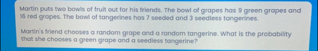 Martin puts two bowls of fruit out for his friends. The bowl of grapes has 9 green grapes and 16 red grapes. The bowl of tangerines has 7 seeded and 3 seedless tangerines. Martin's friend chooses a random grape and a random tangerine. What is the probability that she chooses a green grape and a seedless tangerine?