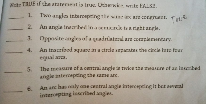 Write TRUE if the statement is true. Otherwise, write FALSE. 1. Two angles intercepting the same arc are congruent. 2. An angle inscribed in a semicircle is a right angle. 3. Opposite angles of a quadrilateral are complementary. 4. An inscribed square in a circle separates the circle into four equal arcs. 5. The measure of a central angle is twice the measure of an inscribed angle intercepting the same arc. 6. An arc has only one central angle intercepting it but several intercepting inscribed angles.