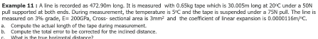 Examplle 11 : A line is recorded as 472.90m long. It is measured with 0.65kg tape which is 30.005m long at 20℃C under a 50N 5 ° E=200GPa Cross- sectional area is 3mm2 C and the tape is suspended under a 75N pull. The line is measured on 3% grade, pull supported at both ends. During measurement, the temperature is and the coefficient of linear expansion is . 0000116m/ ° C. a. Compute the actual length of the tape during measurement. b, Compute the total error to be corrected for the inclined distance.