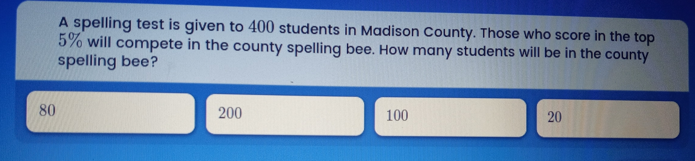 A spelling test is given to 400 students in Madison County. Those who score in the top 5% will compete in the county spelling bee. How many students will be in the county spelling bee?
