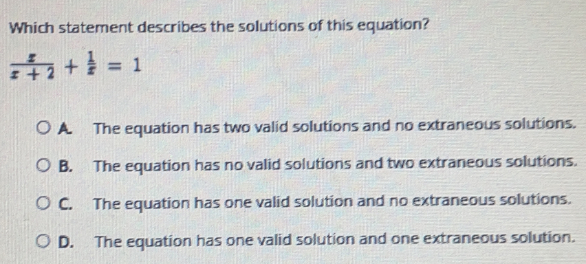 Which statement describes the solutions of this equation? x/x+2 + 1/x =1 A The equation has two valid solutions and no extraneous solutions. B. The equation has no valid solutions and two extraneous solutions. C. The equation has one valid solution and no extraneous solutions. D. The equation has one valid solution and one extraneous solution.