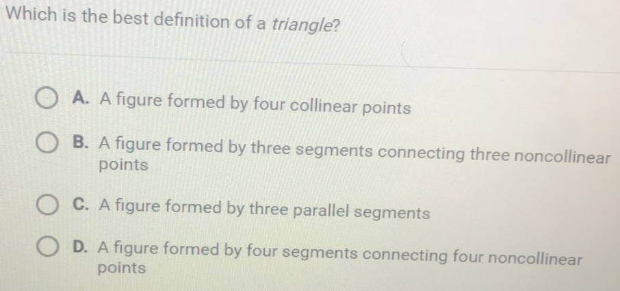 Which is the best definition of a triangle? A. A figure formed by four collinear points B. A figure formed by three segments connecting three noncollinear points C. A figure formed by three parallel segments D. A figure formed by four segments connecting four noncollinear points