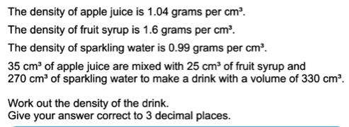 The density of apple juice is 1.04 grams per cm3. The density of fruit syrup is 1.6 grams per cm3. The density of sparkling water is 0.99 grams per cm3. 35cm3 of apple juice are mixed with 25cm3 of fruit syrup and 270cm3 of sparkling water to make a drink with a volume of 330cm3. Work out the density of the drink. Give your answer correct to 3 decimal places.