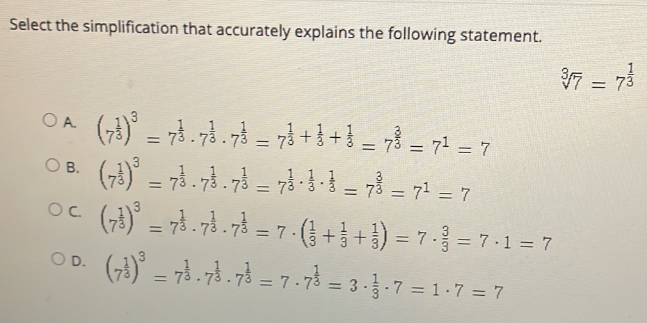 Select the simplification that accurately explains the following statement. cube root of7=7 1/3 A. 7 1/3 3=7 1/3 . 7 1/3 . 7 1/3 =7 1/3 + 1/3 + 1/3 =7 3/3 =71=7 B. 7 1/3 3=7 1/3 . 7 1/3 . 7 1/3 =7 1/3 . 1/3 . 1/3 =7 3/3 =71=7 C. 7 1/3 3=7 1/3 . 7 1/3 . 7 1/3 =7 . 1/3 + 1/3 + 1/3 =7 . 3/3 =7 . 1=7 D. 7 1/3 3=7 1/3 . 7 1/3 . 7 1/3 =7 . 7 1/3 =3 . 1/3 . 7=1 . 7=7