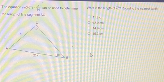 The equation sì 40 ° = b/20 c can be used to determine What is the length of overline AC Round to the nearest tenth. the length of line segment AC. 11.8 cm 12.9 cm 14.9 cm 15.3 cm