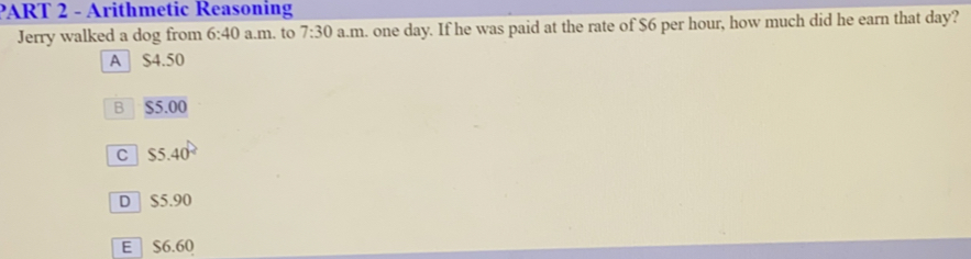 ART 2 - Arithmetic Reasoning Jerry walked a dog from 6:40 a.m .to 7:30 a.m .. one day. If he was paid at the rate of $ 6 per hour, how much did he earn that day? A $ 4.50 R $ 5.00 55.40 ° D S5.90 E S6.60