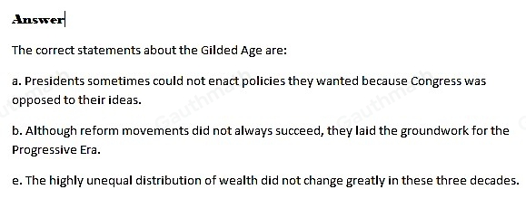 Which three statements about the Gilded Age are true? Presidents sometimes could not enact policies they wanted because Congress was opposed to their ideas. Although reform movements did not always succeed, they laid the groundwork for the Progressive Era. Businessmen realized that they couldn't exploit people if they wanted to succeed in this era. Farmers decreased their production because there were fewer of them than before. The highly unequal distribution of wealth did not change greatly in these three decades.
