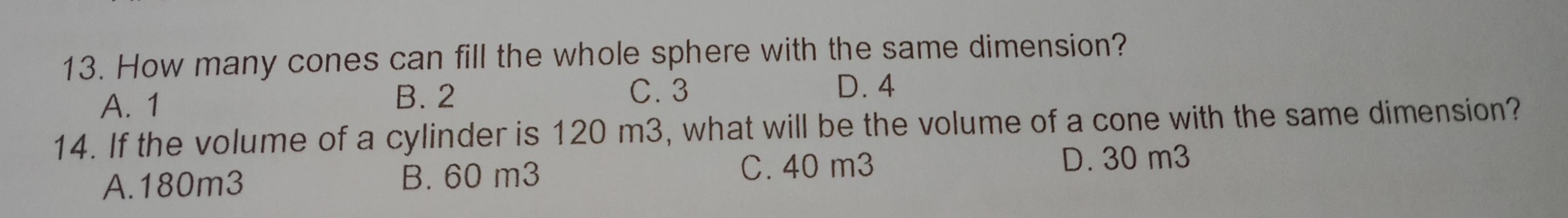 13. How many cones can fill the whole sphere with the same dimension? A. 1 B.2 C.3 D.4 14. If the volume of a cylinder is 120 m3, what will be the volume of a cone with the same dimension? A.180m3 B. 60 m3 C.40 m3 D. 30 m3