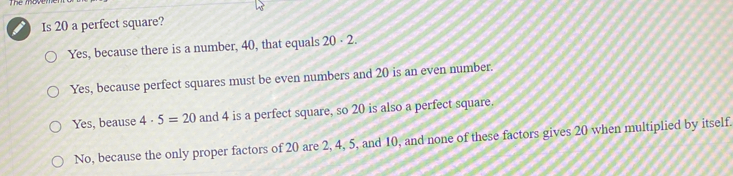 Is 20 a perfect square? Yes, because there is a number, 40, that equals 20 . 2. Yes, because perfect squares must be even numbers and 20 is an even number.. Yes, beause 4 . 5=20 and 4 is a perfect square, so 20 is also a perfect square. No, because the only proper factors of 20 are 2, 4, 5, and 10, and none of these factors gives 20 when multiplied by itself.