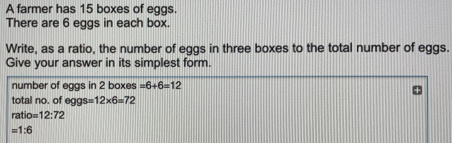 A farmer has 15 boxes of eggs There are 6 eggs in each box. Write, as a ratio, the number of eggs in three boxes to the total number of eggs. Give your answer in its simplest form. number of eggs in 2 boxes =6+6=12 total no. of eggs s=12 * 6=72 ratio= 12:72 =1:6