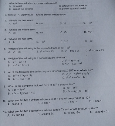 1. What is the result when you square a binomial? C. dittlerence of two squares B. sum of two sguares A. binomial D. perfect square Irinomial For itams 2-4 . Expand 2x-42 and answer what is asked 2. What is the last term? B.-16 C.16 D. -4x2 A, 4x2 3. What is the middle term? B.-8x C.16x D,-16x A、Bx 4. What is she first torm? A 4x2 B. -4x2 C. 2x2 D. -2x2 5. Which of the following is the expanded form of x-52? A. x2-25 B. x2-5x-25 c. x2-10x+25 D. x2-10x+25 6. Which of the following is a perfect squam trinomial? A. x2-2x+4 c, x2-4y+2y2 B. 4x2+12x+9 D. 9x2-6xy-y2 7. All of the following are perfect square trinomials EXCEPT one. Which is it? c. x2y2-4x2y2+4x2y2 A. 4x2+12xy+9y2 D. a2b2+4a3b+4a2 B. 9a2-36a+36 8. What is the complete factored form of 4x2+16xy+16y2? A, 2x+4y2 c. 2x-4y2 B. 2x+4y2x-4y D, 2x-4y2x-4y 9. What are the two numbers whose sum is 1 and whose product is -12? A. 3 and -4 B. -3 and 4 C. -3 and -4 D. 3 and 4 10. What are the two expressions whose sum is 7x and whose product is 10x2? A. 2x and 5x B. =2x and 5x c. 2x and -5x D. -2x and - 5x