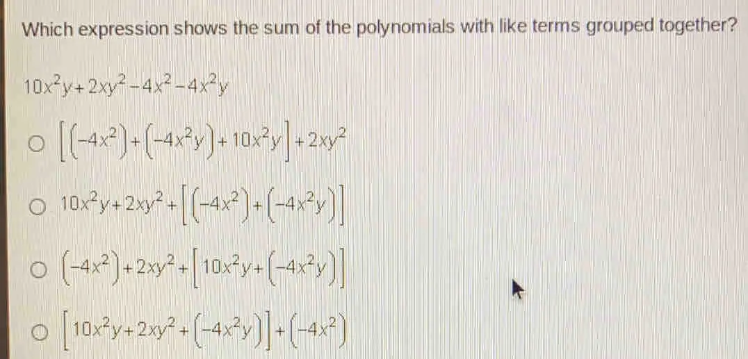Which expression shows the sum of the polynomials with like terms grouped together? 10x2y+2xy2-4x2-4x2y [-4x2+-4x2y+10x2y]+2xy2 10x2y+2xy2+[-4x2+-4x2y] -4x2+2xy2+[10x2y+-4x2y] [10x2y+2xy2+-4x2y]+-4x2