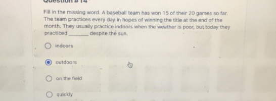 wuesuome t4 Fill in the missing word. A baseball team has won 15 of their 20 games so far. The team practices every day in hopes of winning the title at the end of the practiced month. They usually practice indoors when the weather is poor, but today they despite the sun. indoors outdoors on the field quickily