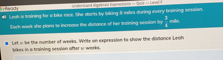 i-Ready Understand Algebraic Expressions - Quiz — Level F Leah is training for a bike race. She starts by biking 8 miles during every training session.. Each week she plans to increase the distance of her training session by 3/4 mile. Let w be the number of weeks. Write an expression to show the distance Leah bikes in a training session after w weeks.