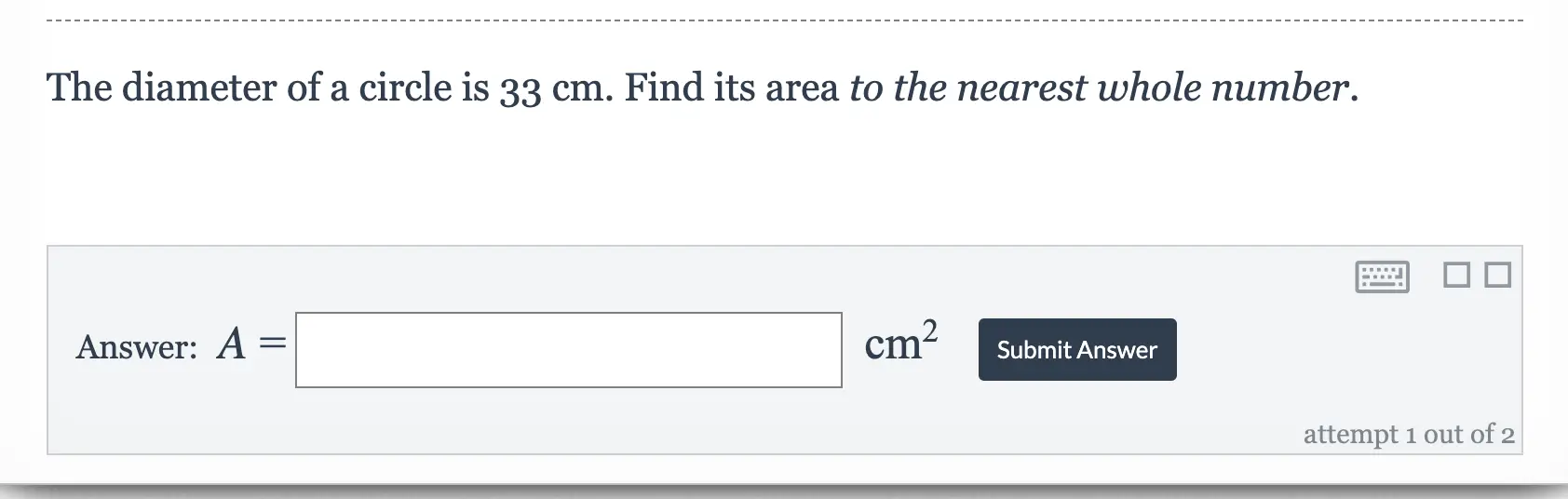 The diameter of a circle is 33 cm. Find its area to the nearest whole number. Answer: A=square cm2 Submit Answer attempt 1 out of 2