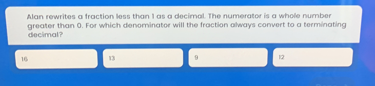 Alan rewrites a fraction less than 1 as a decimal. The numerator is a whole number greater than 0. For which denominator will the fraction always convert to a terminating decimal? 16 13 9 12
