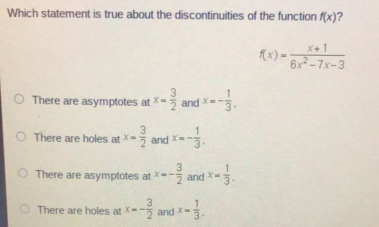 Which statement is true about the discontinuities of the function fx ? fx=frac x+16x2-7x-3 There are asymptotes at x= 3/2 and x=- 1/3 . There are holes at x= 3/2 and x=- 1/3 . There are asymptotes at x=- 3/2 and x= 1/3 . There are holes at x=- 3/2 and x= 1/3 .