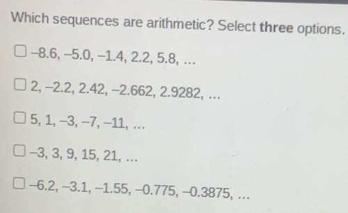 Which sequences are arithmetic? Select three options. -8.6, -5.0, −1.4, 2.2, 5.8, ... 2, −2.2, 2.42, -2.662, 2.9282, ... 5, 1, −3, −7, −11, ... -3, 3, 9, 15, 21, ... -6.2, −3.1, −1.55, −0.775, −0.3875, ...