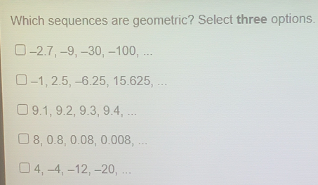 Which sequences are geometric? Select three options. −2.7, −9, −30, −100, ... −1, 2.5, -6.25, 15.625, ... 9.1, 9.2, 9.3, 9.4, ... 8, 0.8, 0.08, 0.008, ... 4, −4, -12, −20, ...