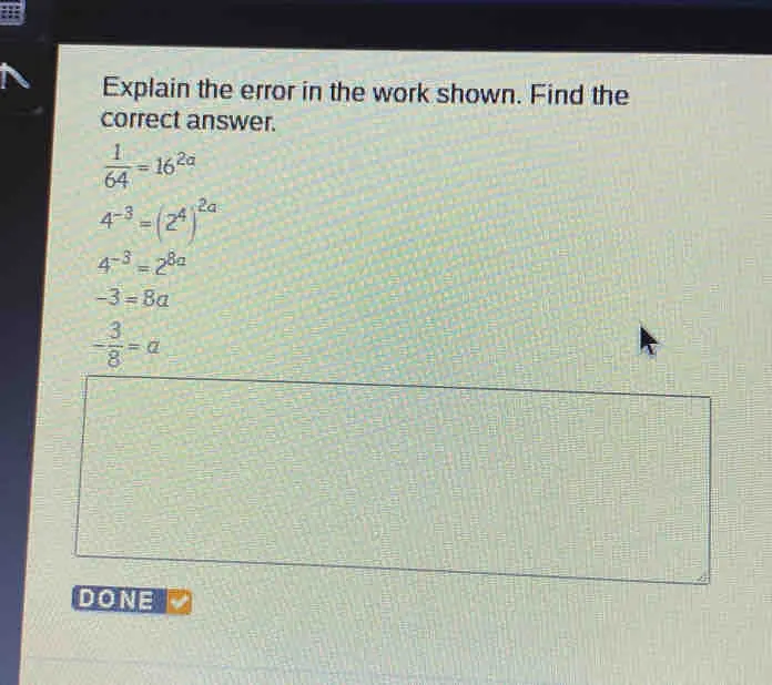 Explain the error in the work shown. Find the correct answer. 1/64 =162a 4-3=242a 4-3=28a -3=8a - 3/8 =a DONE