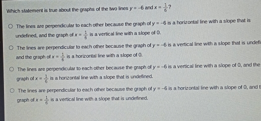 Which statement is true about the graphs of the two lines y=-6 and x= 1/6 The lines are perpendicular to each other because the graph of y=-6 is a horizontal line with a slope that is undefined, and the graph of x= 1/6 is a vertical line with a slope of 0. The lines are perpendicular to each other because the graph of y=-6 is a vertical line with a slope that is undefi and the graph of x= 1/6 is a horizontal line with a slope of . The lines are perpendicular to each other because the graph of y=-6 is a vertical line with a slope of 0, and the graph of x= 1/6 is a horizontal line with a slope that is undefined. The lines are perpendicular to each other because the graph of y=-6 is a horizontal line with a slope of 0, and t graph of x= 1/6 is a vertical line with a slope that is undefined.