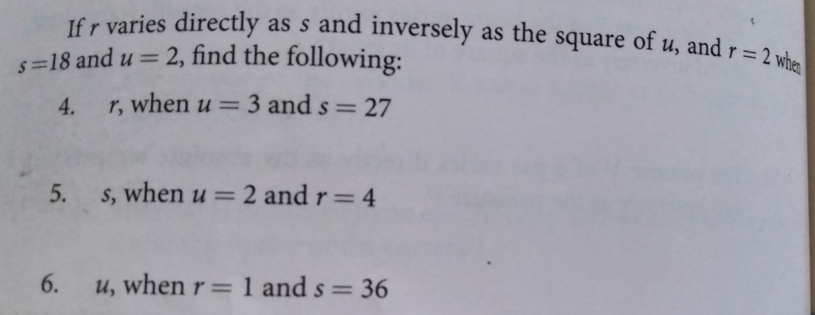 If r varies directly as s and inversely as the square of u, and s=18 and u=2 , find the following: r=2 when 4. r, when u=3 and s=27 5. s, when u=2 and r=4 6. u, when r=1 and s=36