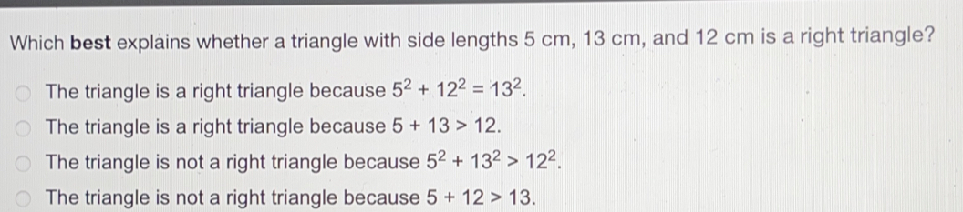 Which best explains whether a triangle with side lengths 5 cm, 13 cm, and 12 cm is a right triangle? The triangle is a right triangle because 52+122=132. The triangle is a right triangle because 5+13>12. The triangle is not a right triangle because 52+132>122. The triangle is not a right triangle because 5+12>13.