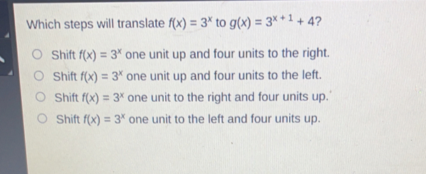 Which steps will translate fx=3x to gx=3x+1+4 ? Shift fx=3x one unit up and four units to the right. Shift fx=3x one unit up and four units to the left. Shift fx=3x one unit to the right and four units up." Shift fx=3x one unit to the left and four units up.