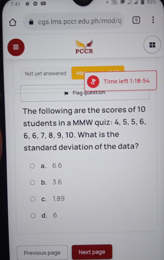 7:41 93% cgs.Ims.pccr.edu.ph/mod/q PCCR Not yet answered Ma' < Time left 1:18:54 Flag question The following are the scores of 10 students in a MMW quiz: 4, 5, 5, 6, 6, 6, 7, 8, 9, 10. What is the standard deviation of the data? a.6.6 b.3.6 c. 1.89 d. 6 Previous page Next page